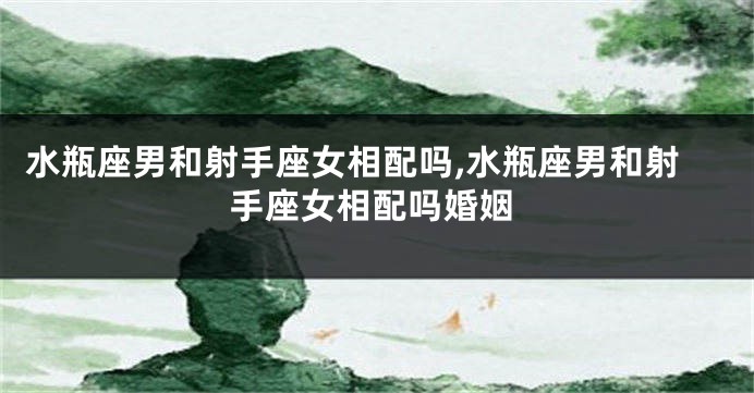 水瓶座男和射手座女相配吗,水瓶座男和射手座女相配吗婚姻