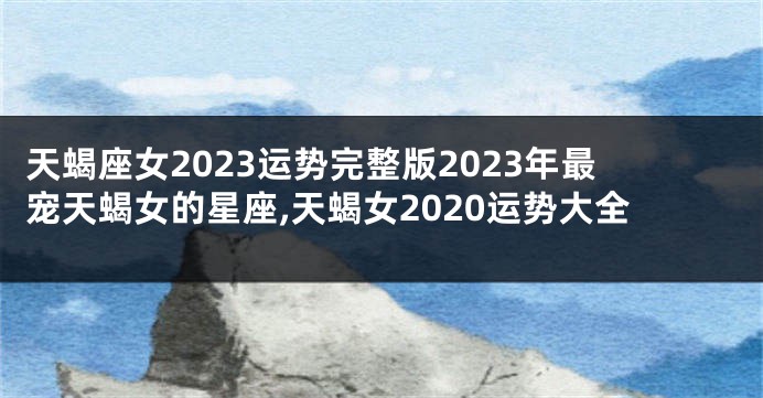 天蝎座女2023运势完整版2023年最宠天蝎女的星座,天蝎女2020运势大全