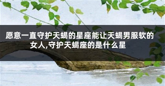 愿意一直守护天蝎的星座能让天蝎男服软的女人,守护天蝎座的是什么星