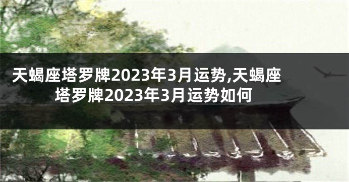 天蝎座塔罗牌2023年3月运势,天蝎座塔罗牌2023年3月运势如何