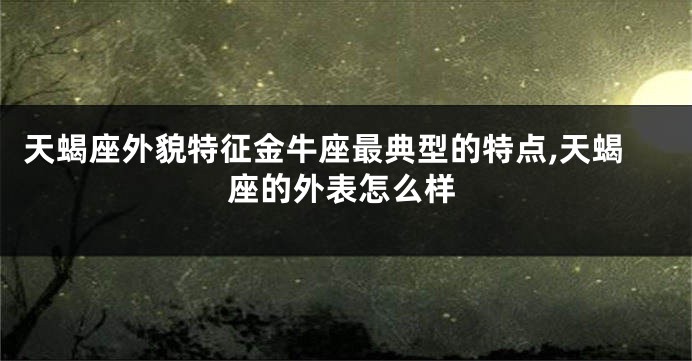 天蝎座外貌特征金牛座最典型的特点,天蝎座的外表怎么样