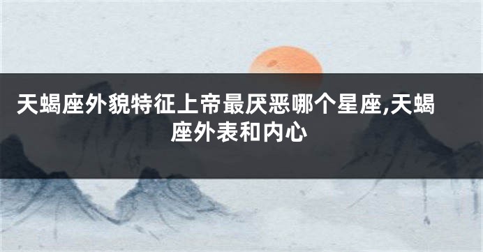 天蝎座外貌特征上帝最厌恶哪个星座,天蝎座外表和内心