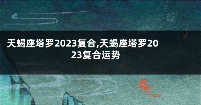 天蝎座塔罗2023复合,天蝎座塔罗2023复合运势