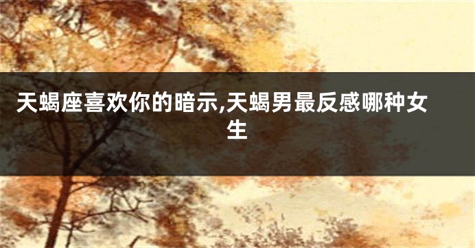 天蝎座喜欢你的暗示,天蝎男最反感哪种女生