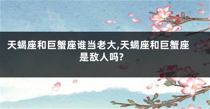 天蝎座和巨蟹座谁当老大,天蝎座和巨蟹座是敌人吗?