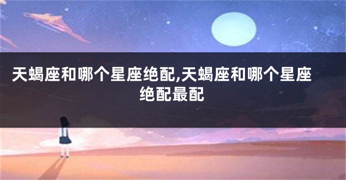 天蝎座和哪个星座绝配,天蝎座和哪个星座绝配最配