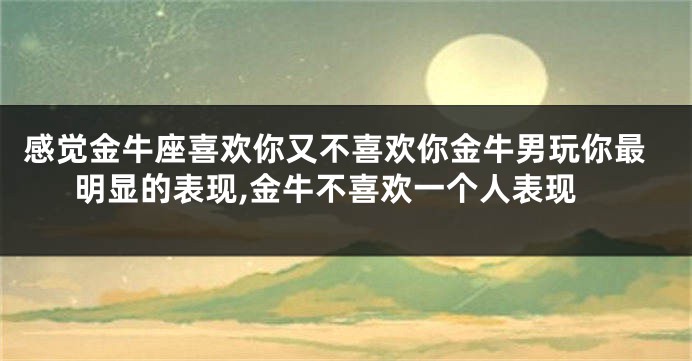 感觉金牛座喜欢你又不喜欢你金牛男玩你最明显的表现,金牛不喜欢一个人表现