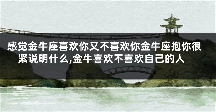 感觉金牛座喜欢你又不喜欢你金牛座抱你很紧说明什么,金牛喜欢不喜欢自己的人