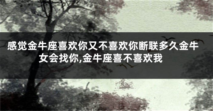 感觉金牛座喜欢你又不喜欢你断联多久金牛女会找你,金牛座喜不喜欢我
