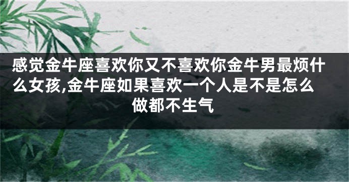 感觉金牛座喜欢你又不喜欢你金牛男最烦什么女孩,金牛座如果喜欢一个人是不是怎么做都不生气