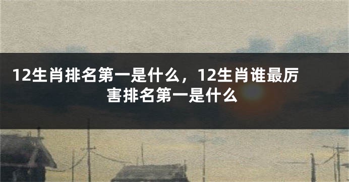 12生肖排名第一是什么,12生肖谁最厉害排名第一是什么