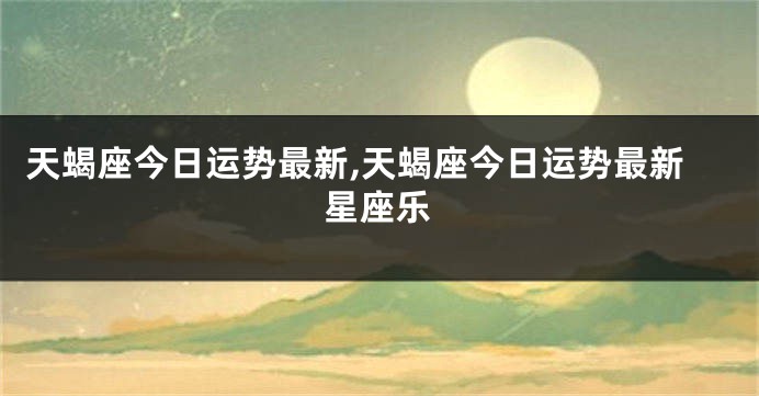 天蝎座今日运势最新,天蝎座今日运势最新星座乐