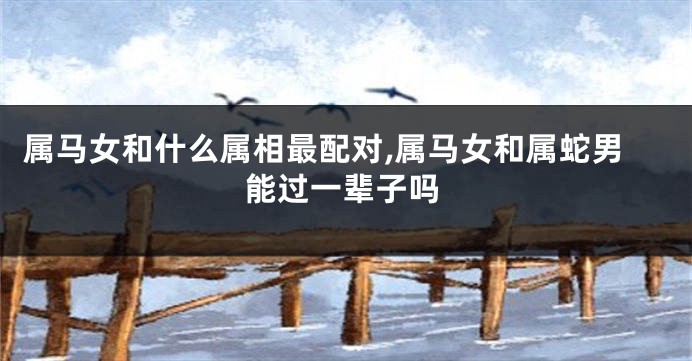 属马女和什么属相最配对,属马女和属蛇男能过一辈子吗