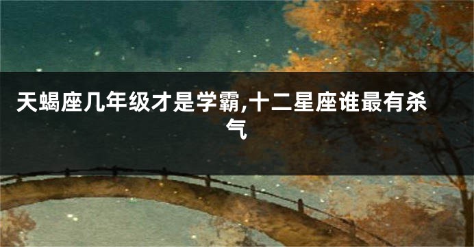 天蝎座几年级才是学霸,十二星座谁最有杀气
