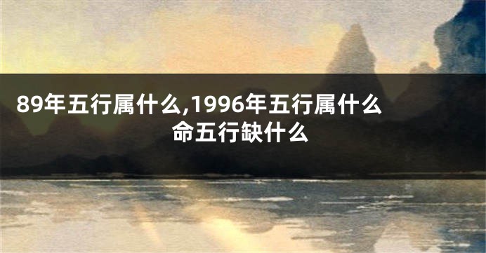 89年五行属什么,1996年五行属什么命五行缺什么