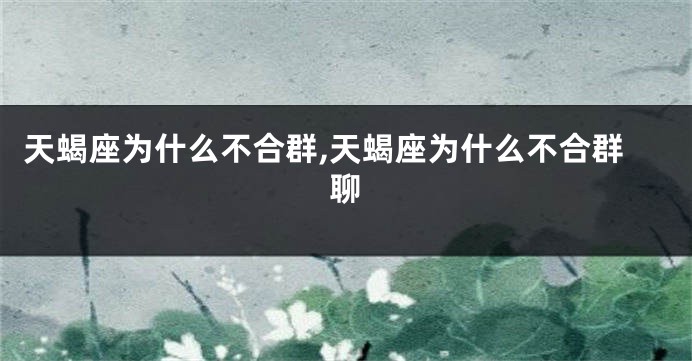 天蝎座为什么不合群,天蝎座为什么不合群聊