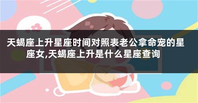 天蝎座上升星座时间对照表老公拿命宠的星座女,天蝎座上升是什么星座查询