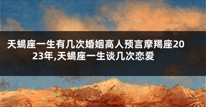 天蝎座一生有几次婚姻高人预言摩羯座2023年,天蝎座一生谈几次恋爱