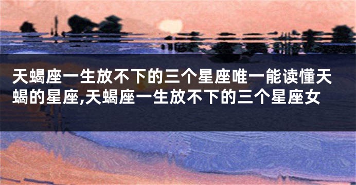 天蝎座一生放不下的三个星座唯一能读懂天蝎的星座,天蝎座一生放不下的三个星座女