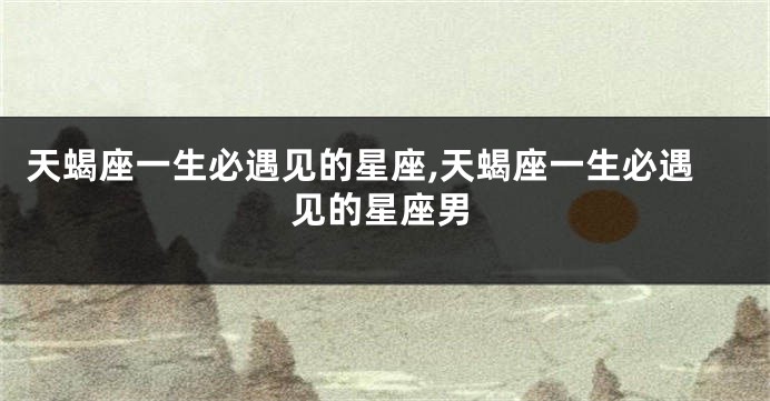 天蝎座一生必遇见的星座,天蝎座一生必遇见的星座男