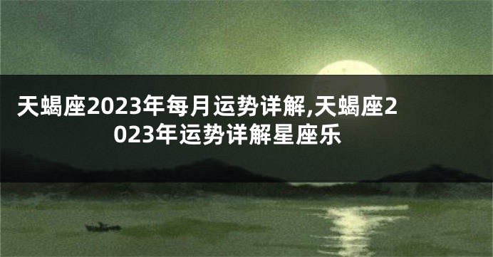 天蝎座2023年每月运势详解,天蝎座2023年运势详解星座乐