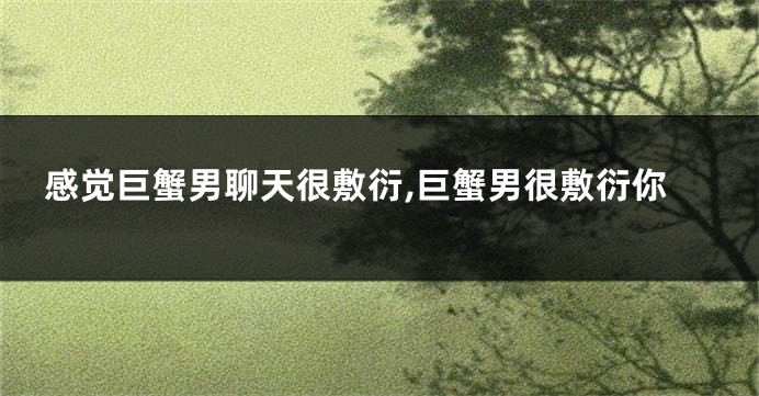感觉巨蟹男聊天很敷衍,巨蟹男很敷衍你