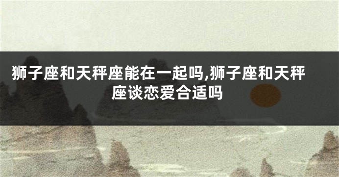 狮子座和天秤座能在一起吗,狮子座和天秤座谈恋爱合适吗