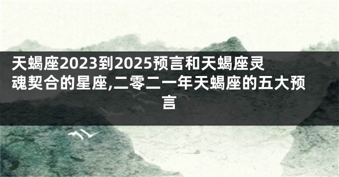 天蝎座2023到2025预言和天蝎座灵魂契合的星座,二零二一年天蝎座的五大预言