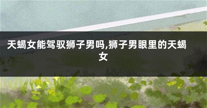 天蝎女能驾驭狮子男吗,狮子男眼里的天蝎女