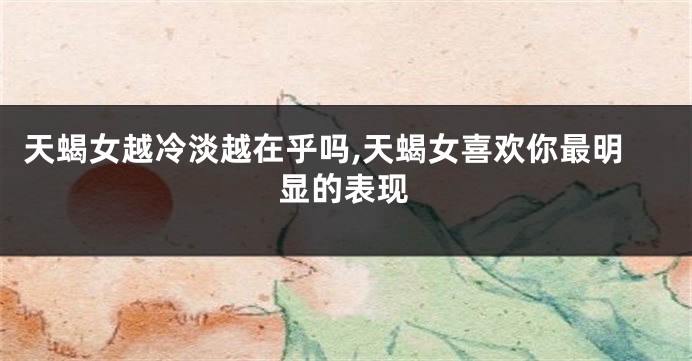 天蝎女越冷淡越在乎吗,天蝎女喜欢你最明显的表现