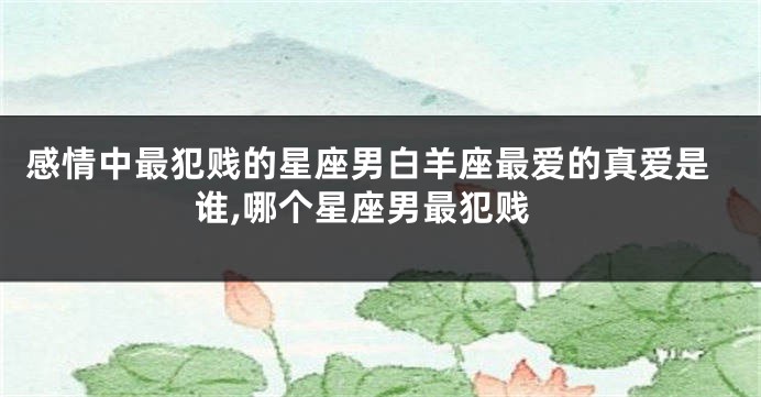 感情中最犯贱的星座男白羊座最爱的真爱是谁,哪个星座男最犯贱