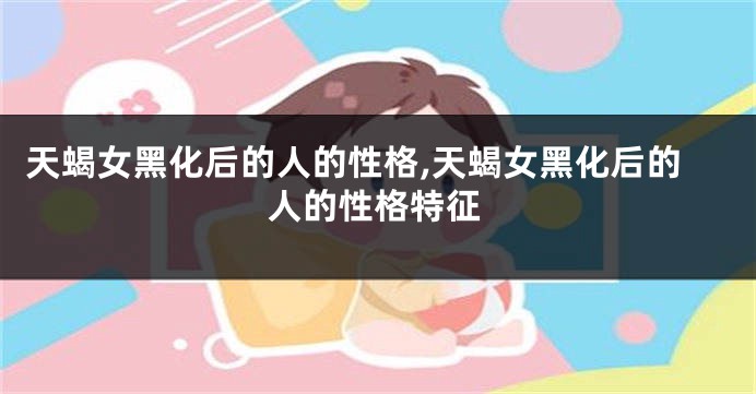 天蝎女黑化后的人的性格,天蝎女黑化后的人的性格特征