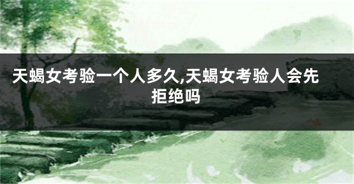 天蝎女考验一个人多久,天蝎女考验人会先拒绝吗