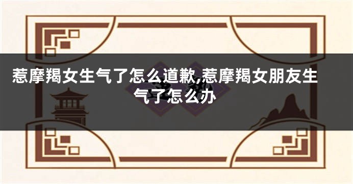 惹摩羯女生气了怎么道歉,惹摩羯女朋友生气了怎么办