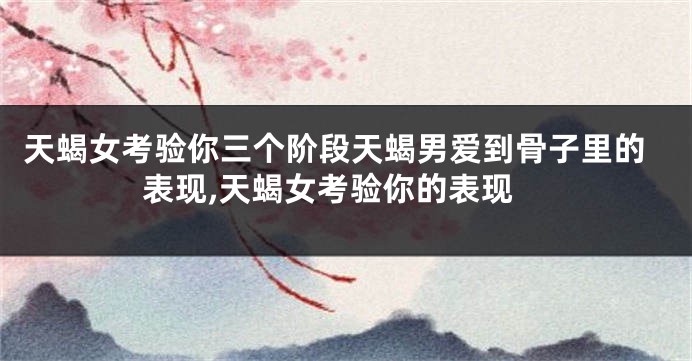 天蝎女考验你三个阶段天蝎男爱到骨子里的表现,天蝎女考验你的表现