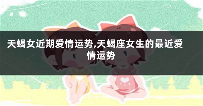 天蝎女近期爱情运势,天蝎座女生的最近爱情运势