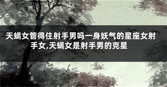 天蝎女管得住射手男吗一身妖气的星座女射手女,天蝎女是射手男的克星