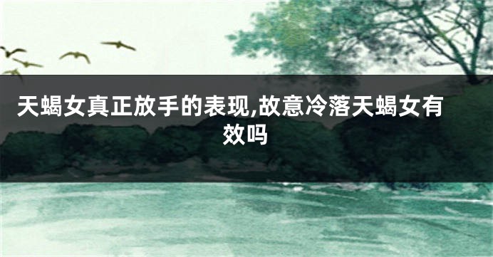 天蝎女真正放手的表现,故意冷落天蝎女有效吗