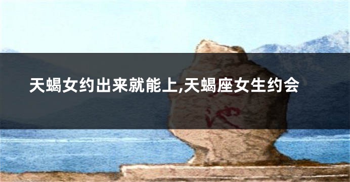 天蝎女约出来就能上,天蝎座女生约会