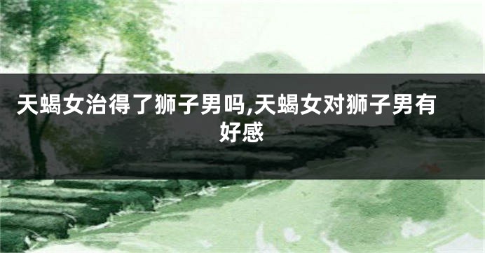 天蝎女治得了狮子男吗,天蝎女对狮子男有好感