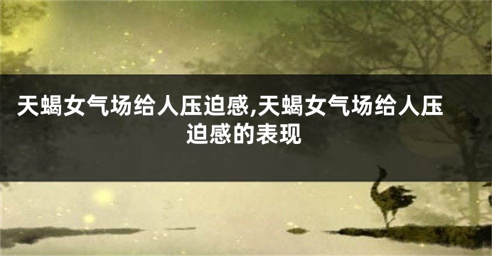 天蝎女气场给人压迫感,天蝎女气场给人压迫感的表现
