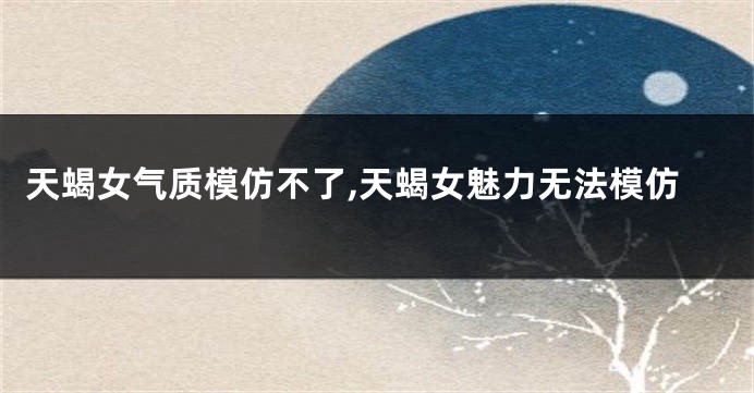天蝎女气质模仿不了,天蝎女魅力无法模仿