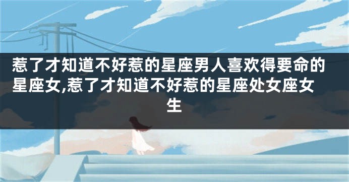 惹了才知道不好惹的星座男人喜欢得要命的星座女,惹了才知道不好惹的星座处女座女生
