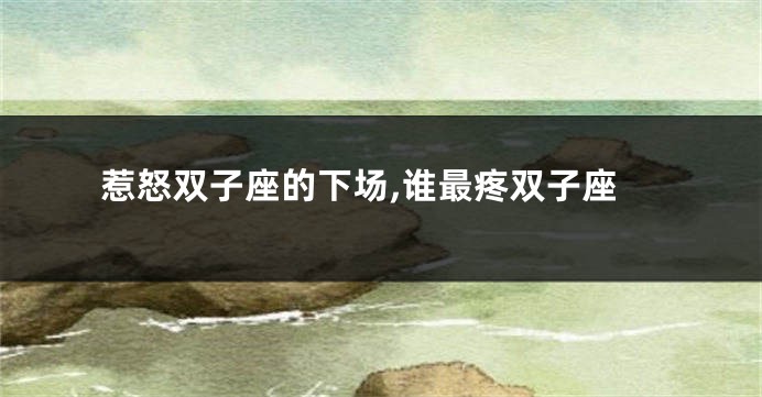 惹怒双子座的下场,谁最疼双子座