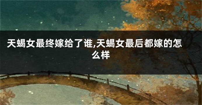 天蝎女最终嫁给了谁,天蝎女最后都嫁的怎么样