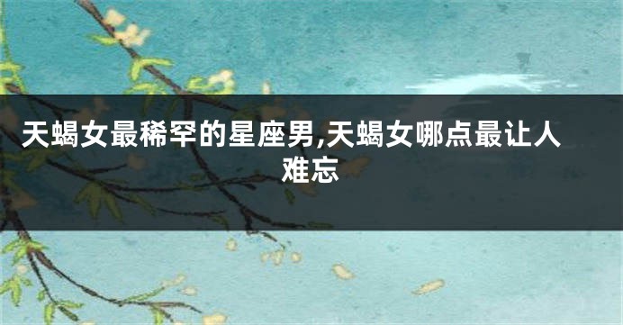 天蝎女最稀罕的星座男,天蝎女哪点最让人难忘