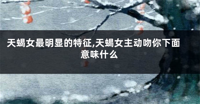 天蝎女最明显的特征,天蝎女主动吻你下面意味什么