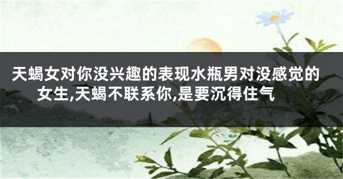 天蝎女对你没兴趣的表现水瓶男对没感觉的女生,天蝎不联系你,是要沉得住气