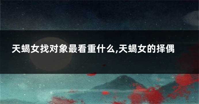 天蝎女找对象最看重什么,天蝎女的择偶