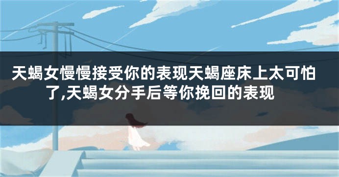 天蝎女慢慢接受你的表现天蝎座床上太可怕了,天蝎女分手后等你挽回的表现